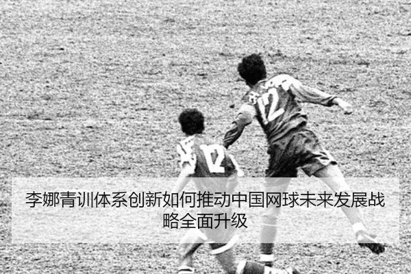 李娜青训体系创新如何推动中国网球未来发展战略全面升级